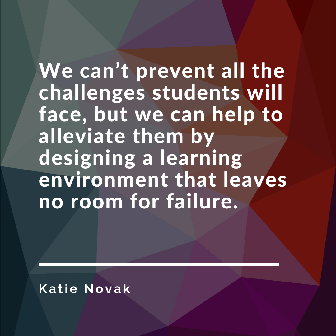 We cant prevent all the challenges students will face, but we can help to alleviate them by designing a learning environment that leaves no room for failure